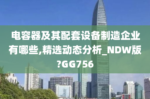 电容器及其配套设备制造企业有哪些,精选动态分析_NDW版?GG756