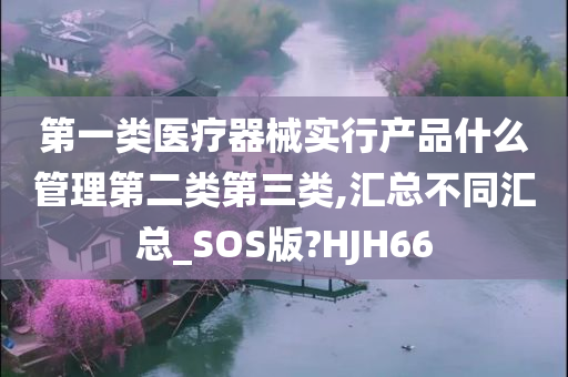 第一类医疗器械实行产品什么管理第二类第三类,汇总不同汇总_SOS版?HJH66