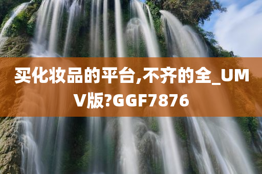 买化妆品的平台,不齐的全_UMV版?GGF7876