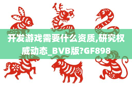 开发游戏需要什么资质,研究权威动态_BVB版?GF898