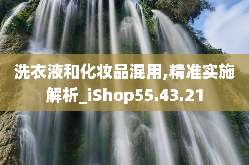 洗衣液和化妆品混用,精准实施解析_iShop55.43.21