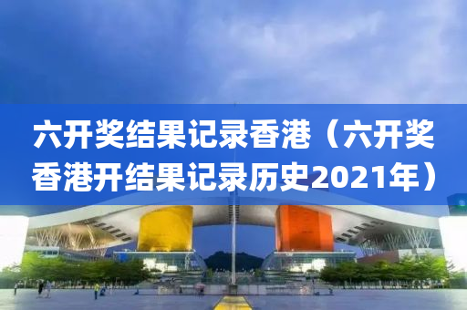 六开奖结果记录香港（六开奖香港开结果记录历史2021年）