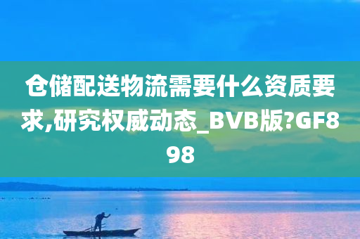 仓储配送物流需要什么资质要求,研究权威动态_BVB版?GF898