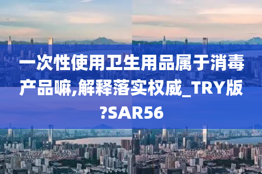 一次性使用卫生用品属于消毒产品嘛,解释落实权威_TRY版?SAR56