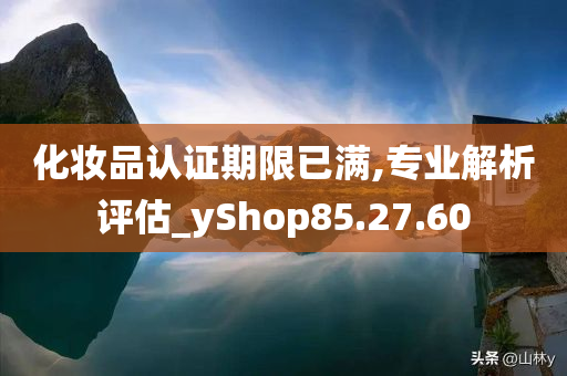 化妆品认证期限已满,专业解析评估_yShop85.27.60