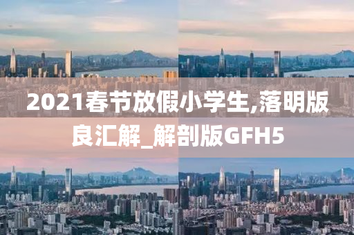 2021春节放假小学生,落明版良汇解_解剖版GFH5