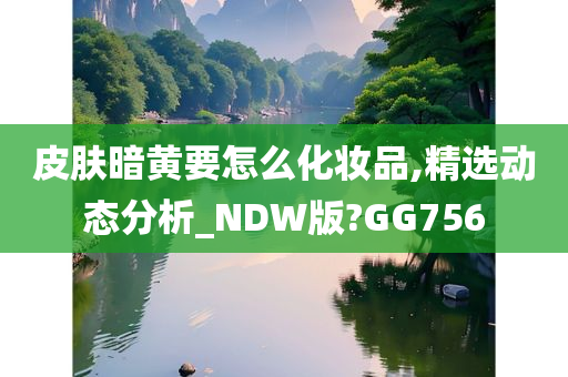 皮肤暗黄要怎么化妆品,精选动态分析_NDW版?GG756