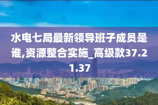 水电七局最新领导班子成员是谁,资源整合实施_高级款37.21.37