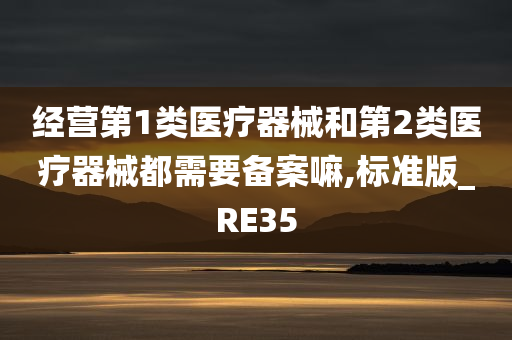 经营第1类医疗器械和第2类医疗器械都需要备案嘛,标准版_RE35