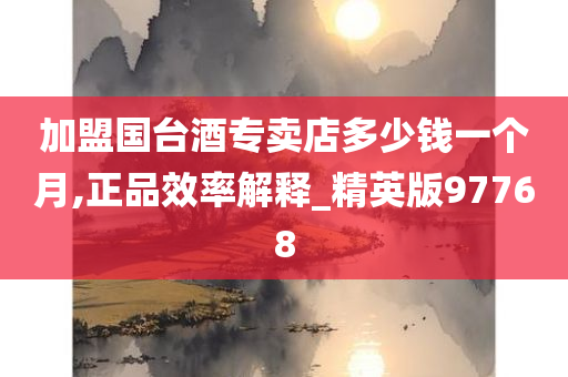 加盟国台酒专卖店多少钱一个月,正品效率解释_精英版97768