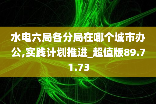 水电六局各分局在哪个城市办公,实践计划推进_超值版89.71.73