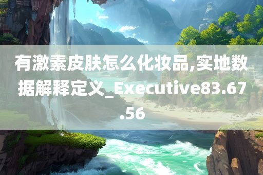 有激素皮肤怎么化妆品,实地数据解释定义_Executive83.67.56