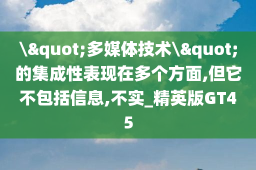 \"多媒体技术\"的集成性表现在多个方面,但它不包括信息,不实_精英版GT45