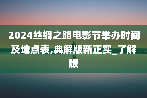 2024丝绸之路电影节举办时间及地点表,典解版新正实_了解版