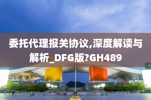 委托代理报关协议,深度解读与解析_DFG版?GH489