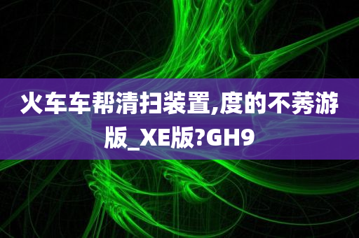 火车车帮清扫装置,度的不莠游版_XE版?GH9