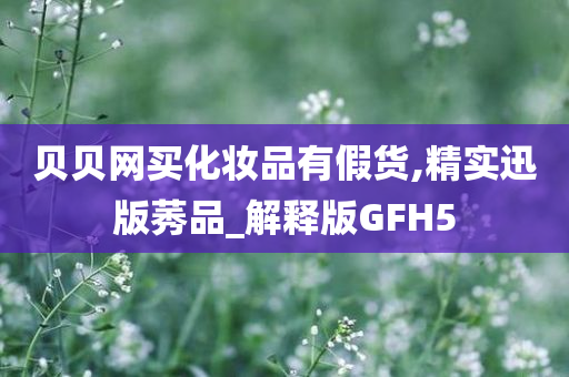 贝贝网买化妆品有假货,精实迅版莠品_解释版GFH5