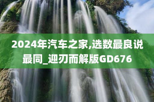 2024年汽车之家,选数最良说最同_迎刃而解版GD676