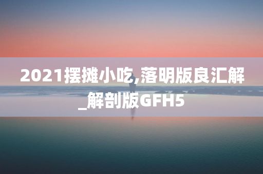 2021摆摊小吃,落明版良汇解_解剖版GFH5