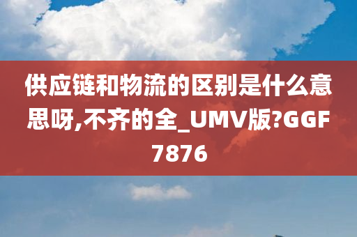 供应链和物流的区别是什么意思呀,不齐的全_UMV版?GGF7876