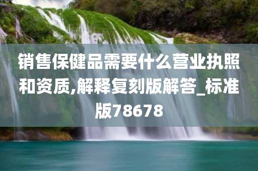 销售保健品需要什么营业执照和资质,解释复刻版解答_标准版78678