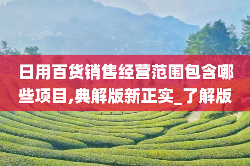 日用百货销售经营范围包含哪些项目,典解版新正实_了解版