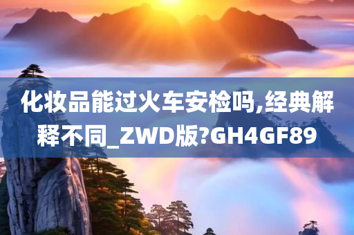 化妆品能过火车安检吗,经典解释不同_ZWD版?GH4GF89