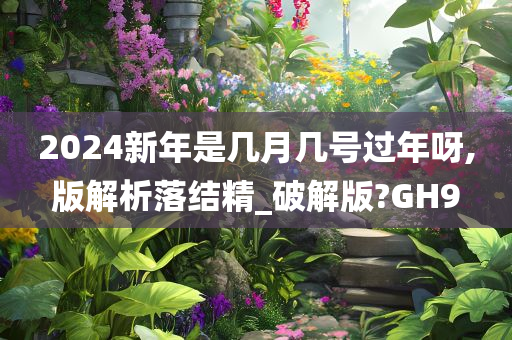 2024新年是几月几号过年呀,版解析落结精_破解版?GH9