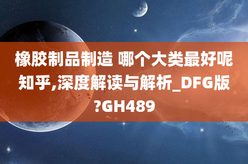 橡胶制品制造 哪个大类最好呢知乎,深度解读与解析_DFG版?GH489