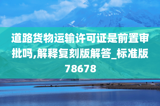 道路货物运输许可证是前置审批吗,解释复刻版解答_标准版78678