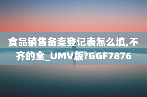 食品销售备案登记表怎么填,不齐的全_UMV版?GGF7876