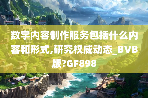 数字内容制作服务包括什么内容和形式,研究权威动态_BVB版?GF898