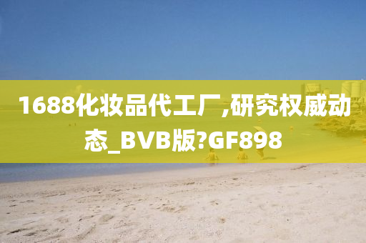 1688化妆品代工厂,研究权威动态_BVB版?GF898