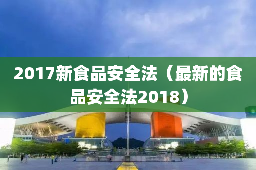 2017新食品安全法（最新的食品安全法2018）