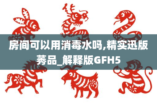 房间可以用消毒水吗,精实迅版莠品_解释版GFH5