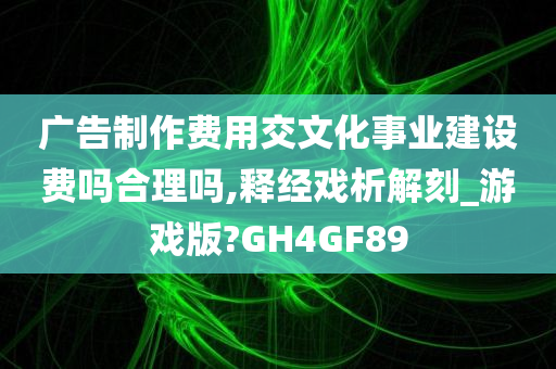 广告制作费用交文化事业建设费吗合理吗,释经戏析解刻_游戏版?GH4GF89