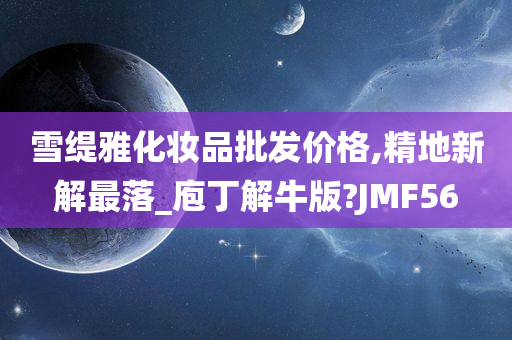 雪缇雅化妆品批发价格,精地新解最落_庖丁解牛版?JMF56