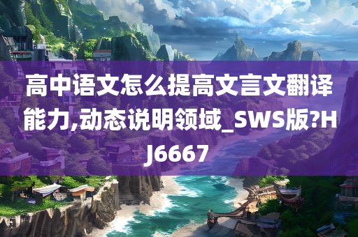 高中语文怎么提高文言文翻译能力,动态说明领域_SWS版?HJ6667