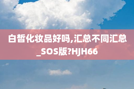 白皙化妆品好吗,汇总不同汇总_SOS版?HJH66