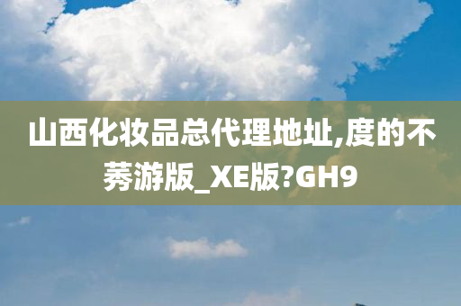 山西化妆品总代理地址,度的不莠游版_XE版?GH9