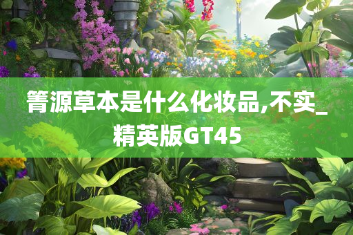 箐源草本是什么化妆品,不实_精英版GT45