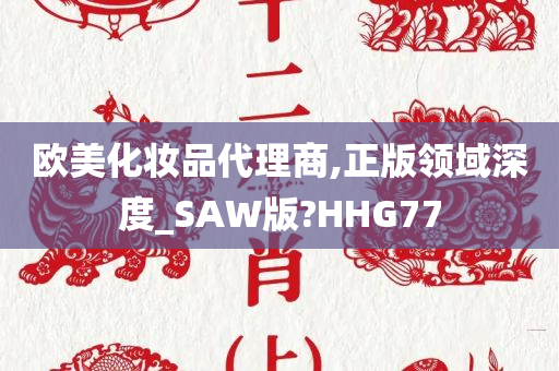 欧美化妆品代理商,正版领域深度_SAW版?HHG77