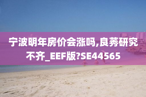 宁波明年房价会涨吗,良莠研究不齐_EEF版?SE44565