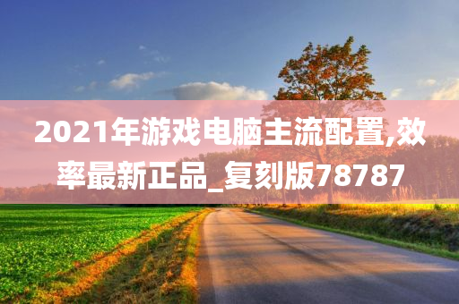 2021年游戏电脑主流配置,效率最新正品_复刻版78787