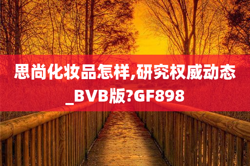 思尚化妆品怎样,研究权威动态_BVB版?GF898