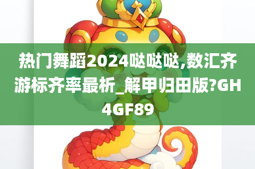 热门舞蹈2024哒哒哒,数汇齐游标齐率最析_解甲归田版?GH4GF89