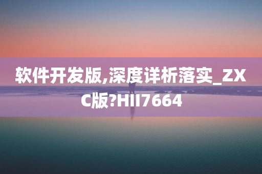 软件开发版,深度详析落实_ZXC版?HII7664