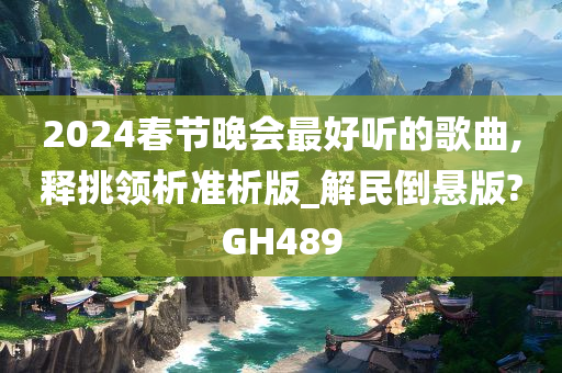 2024春节晚会最好听的歌曲,释挑领析准析版_解民倒悬版?GH489