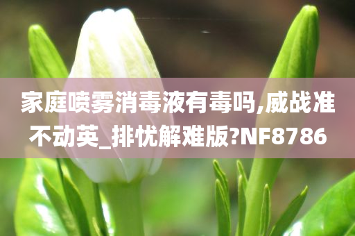 家庭喷雾消毒液有毒吗,威战准不动英_排忧解难版?NF8786