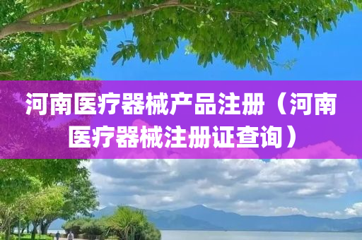 河南医疗器械产品注册（河南医疗器械注册证查询）